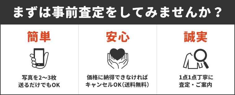 まずは事前査定をしてみませんか？簡単！写真を2〜3枚送るだけでもOK、安心！価格に納得できなければキャンセルOK！（送料無料）、誠実！1点1点丁寧に査定・ご案内