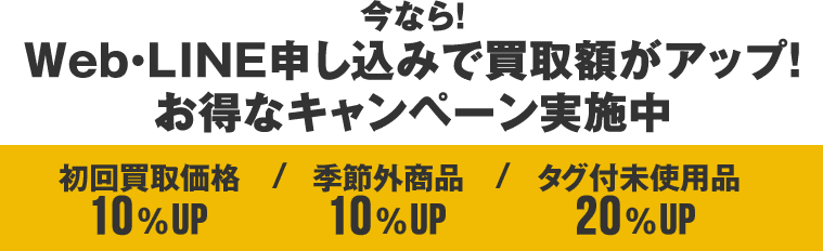 今なら！Web・LINE申し込みで買取額がアップ！お得なキャンペーン実施中 初回買取価格10%UP 季節外商品10%UP タグ付未使用品20%UP