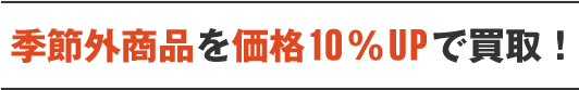 季節外商品を価格10％UPで買取！